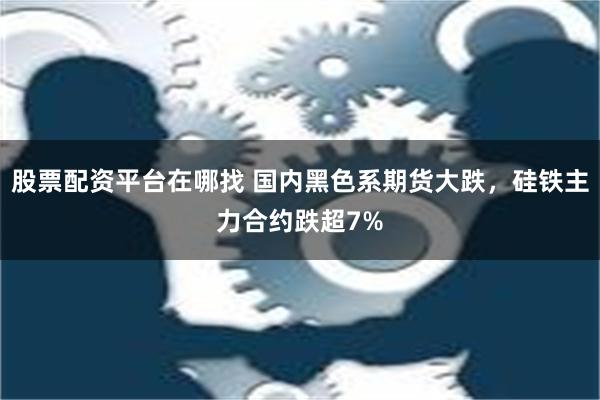 股票配资平台在哪找 国内黑色系期货大跌，硅铁主力合约跌超7%