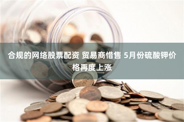 合规的网络股票配资 贸易商惜售 5月份硫酸钾价格再度上涨