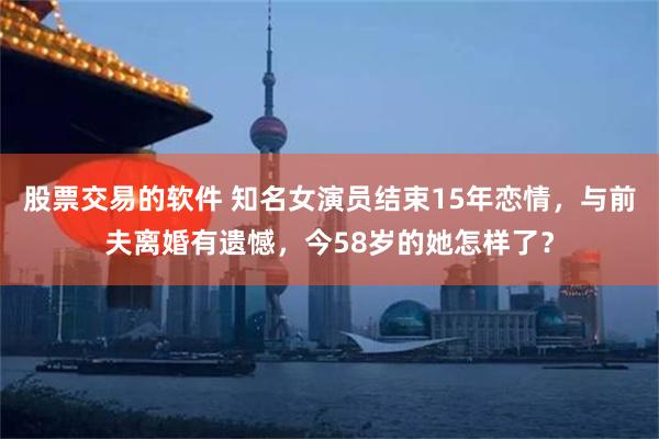 股票交易的软件 知名女演员结束15年恋情，与前夫离婚有遗憾，今58岁的她怎样了？