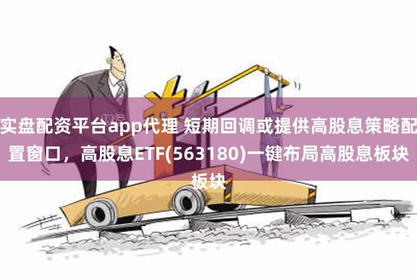 实盘配资平台app代理 短期回调或提供高股息策略配置窗口，高股息ETF(563180)一键布局高股息板块