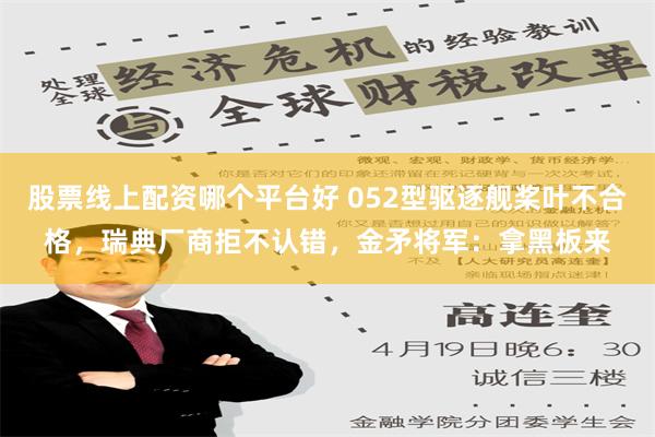 股票线上配资哪个平台好 052型驱逐舰桨叶不合格，瑞典厂商拒不认错，金矛将军：拿黑板来