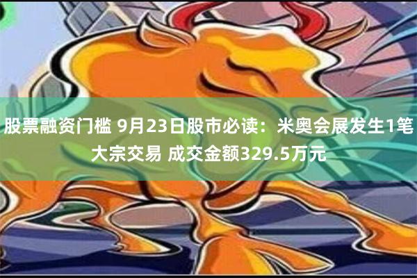 股票融资门槛 9月23日股市必读：米奥会展发生1笔大宗交易 成交金额329.5万元