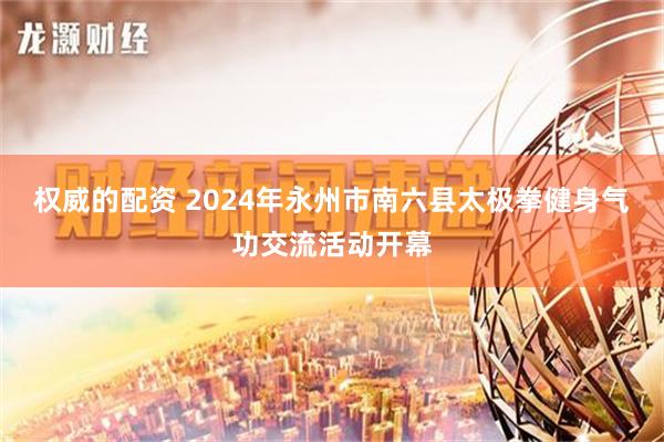 权威的配资 2024年永州市南六县太极拳健身气功交流活动开幕