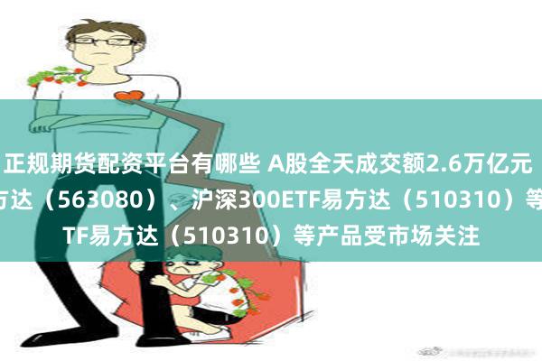 正规期货配资平台有哪些 A股全天成交额2.6万亿元 中证A50ETF易方达（563080）、沪深300ETF易方达（510310）等产品受市场关注