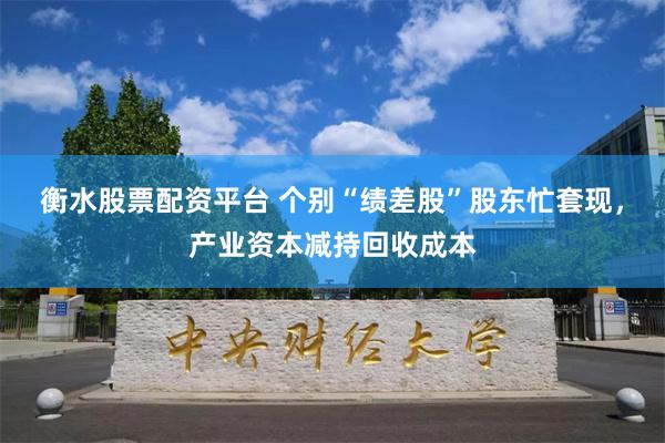 衡水股票配资平台 个别“绩差股”股东忙套现，产业资本减持回收成本