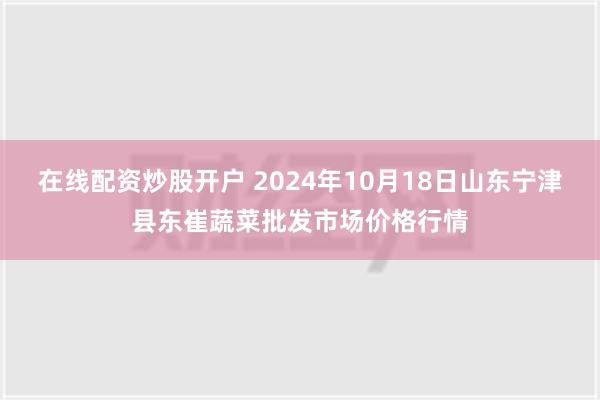 在线配资炒股开户 2024年10月18日山东宁津县东崔蔬菜批发市场价格行情