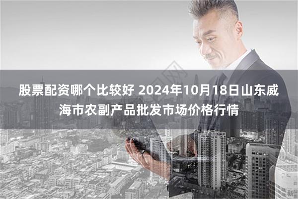 股票配资哪个比较好 2024年10月18日山东威海市农副产品批发市场价格行情