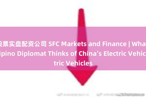 股票实盘配资公司 SFC Markets and Finance | What Filipino Diplomat Thinks of China’s Electric Vehicles