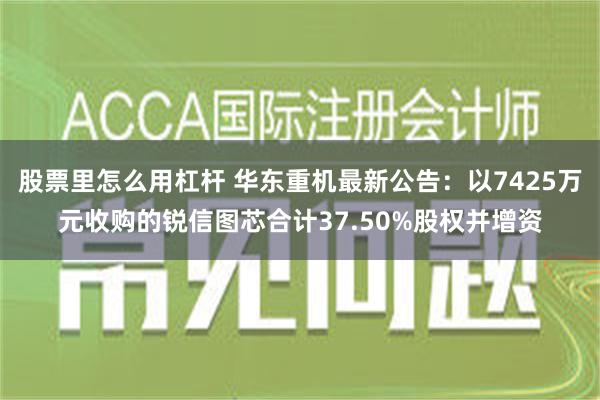 股票里怎么用杠杆 华东重机最新公告：以7425万元收购的锐信图芯合计37.50%股权并增资