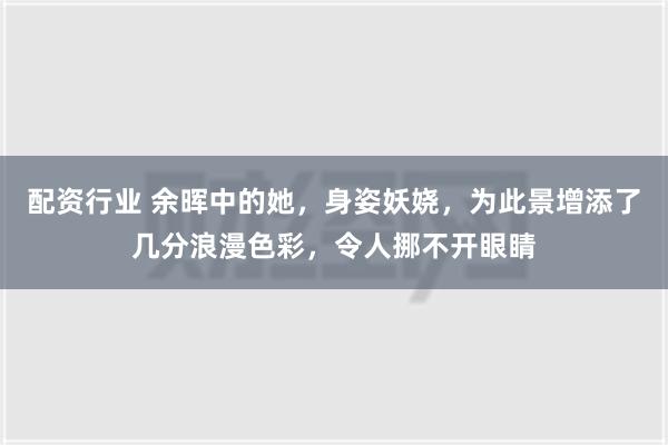 配资行业 余晖中的她，身姿妖娆，为此景增添了几分浪漫色彩，令人挪不开眼睛