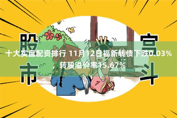 十大实盘配资排行 11月12日福新转债下跌0.03%，转股溢价率15.67%