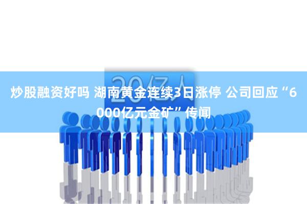 炒股融资好吗 湖南黄金连续3日涨停 公司回应“6000亿元金矿”传闻