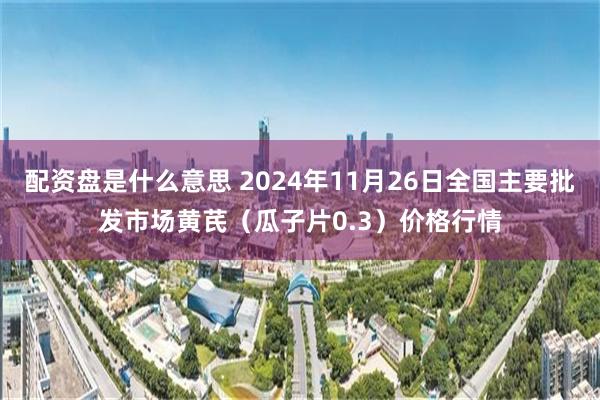 配资盘是什么意思 2024年11月26日全国主要批发市场黄芪（瓜子片0.3）价格行情