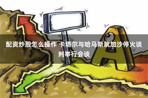 配资炒股怎么操作 卡塔尔与哈马斯就加沙停火谈判举行会谈