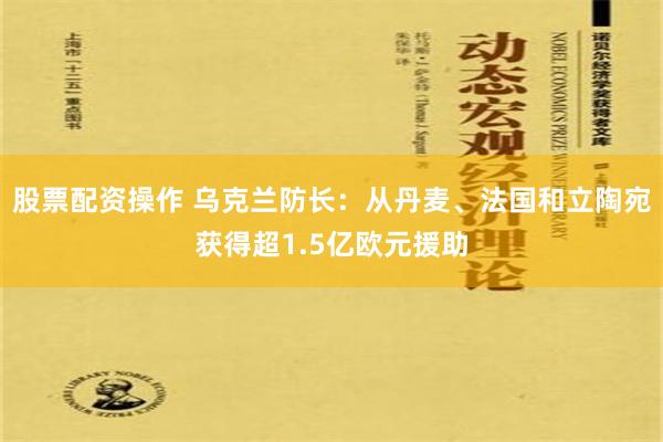 股票配资操作 乌克兰防长：从丹麦、法国和立陶宛获得超1.5亿欧元援助