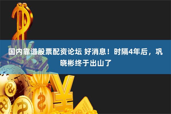 国内靠谱股票配资论坛 好消息！时隔4年后，巩晓彬终于出山了